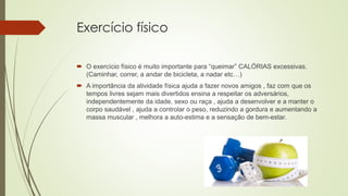 Exercício físico
 O exercício físico é muito importante para “queimar” CALÓRIAS excessivas.
(Caminhar, correr, a andar de bicicleta, a nadar etc…)
 A importância da atividade física ajuda a fazer novos amigos , faz com que os
tempos livres sejam mais divertidos ensina a respeitar os adversários,
independentemente da idade, sexo ou raça , ajuda a desenvolver e a manter o
corpo saudável , ajuda a controlar o peso, reduzindo a gordura e aumentando a
massa muscular , melhora a auto-estima e a sensação de bem-estar.
 