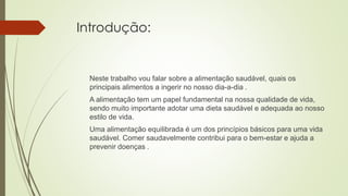 Introdução:
Neste trabalho vou falar sobre a alimentação saudável, quais os
principais alimentos a ingerir no nosso dia-a-dia .
A alimentação tem um papel fundamental na nossa qualidade de vida,
sendo muito importante adotar uma dieta saudável e adequada ao nosso
estilo de vida.
Uma alimentação equilibrada é um dos princípios básicos para uma vida
saudável. Comer saudavelmente contribui para o bem-estar e ajuda a
prevenir doenças .
 