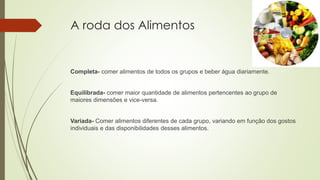 A roda dos Alimentos
Completa- comer alimentos de todos os grupos e beber água diariamente.
Equilibrada- comer maior quantidade de alimentos pertencentes ao grupo de
maiores dimensões e vice-versa.
Variada- Comer alimentos diferentes de cada grupo, variando em função dos gostos
individuais e das disponibilidades desses alimentos.
 