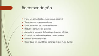 Recomendação
 Fazer um alimentação o mais variada possível
 Tomar sempre o pequeno-almoço
 Evitar estar mais de 3 horas sem comer
 Reduzir o consumo de gorduras
 Aumentar o consumo de hortaliças, legumes e frutas
 Consumir de preferência peixe e carnes magras
 Diminuir o consumo do sal
 Beber água em abundância ao longo do dia! (1,5 a 2L/dia)
 
