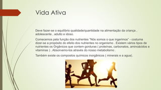 Vida Ativa
Deve fazer-se o equilíbrio qualidade/quantidade na alimentação da criança ,
adolescente , adulto e idoso.
Comecemos pela função dos nutrientes ”Nós somos o que ingerimos” - costuma
dizer-se a propósito do efeito dos nutrientes no organismo . Existem vários tipos de
nutrientes os Orgânicos que contem gorduras ( proteínas, carbonatos, aminoácidos e
vitaminas ) . Absorvemo-los através do nosso metabolismo .
Também existe os compostos químicos inorgânicos ( minerais e a agua).
 