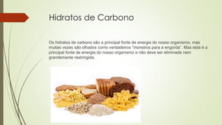 Hidratos de Carbono
Os hidratos de carbono são a principal fonte de energia do nosso organismo, mas
muitas vezes são olhados como verdadeiros “monstros para a engorda”. Mas esta é a
principal fonte de energia do nosso organismo e não deve ser eliminada nem
grandemente restringida.
 