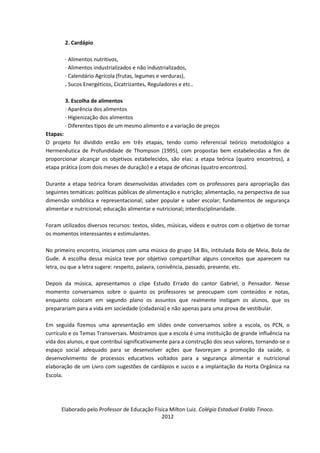 2. Cardápio

        · Alimentos nutritivos,
        · Alimentos industrializados e não industrializados,
        · Calendário Agrícola (frutas, legumes e verduras),
        . Sucos Energéticos, Cicatrizantes, Reguladores e etc..

        3. Escolha de alimentos
        · Aparência dos alimentos
        · Higienização dos alimentos
        · Diferentes tipos de um mesmo alimento e a variação de preços
Etapas:
O projeto foi dividido então em três etapas, tendo como referencial teórico metodológico a
Hermenêutica de Profundidade de Thompson (1995), com propostas bem estabelecidas a fim de
proporcionar alcançar os objetivos estabelecidos, são elas: a etapa teórica (quatro encontros), a
etapa prática (com dois meses de duração) e a etapa de oficinas (quatro encontros).

Durante a etapa teórica foram desenvolvidas atividades com os professores para apropriação das
seguintes temáticas: políticas públicas de alimentação e nutrição; alimentação, na perspectiva de sua
dimensão simbólica e representacional; saber popular e saber escolar; fundamentos de segurança
alimentar e nutricional; educação alimentar e nutricional; interdisciplinaridade.

Foram utilizados diversos recursos: textos, slides, músicas, vídeos e outros com o objetivo de tornar
os momentos interessantes e estimulantes.

No primeiro encontro, iniciamos com uma música do grupo 14 Bis, intitulada Bola de Meia, Bola de
Gude. A escolha dessa música teve por objetivo compartilhar alguns conceitos que aparecem na
letra, ou que a letra sugere: respeito, palavra, conivência, passado, presente, etc.

Depois da música, apresentamos o clipe Estudo Errado do cantor Gabriel, o Pensador. Nesse
momento conversamos sobre o quanto os professores se preocupam com conteúdos e notas,
enquanto colocam em segundo plano os assuntos que realmente instigam os alunos, que os
preparariam para a vida em sociedade (cidadania) e não apenas para uma prova de vestibular.

Em seguida fizemos uma apresentação em slides onde conversamos sobre a escola, os PCN, o
currículo e os Temas Transversais. Mostramos que a escola é uma instituição de grande influência na
vida dos alunos, e que contribui significativamente para a construção dos seus valores, tornando-se o
espaço social adequado para se desenvolver ações que favoreçam a promoção da saúde, o
desenvolvimento de processos educativos voltados para a segurança alimentar e nutricional
elaboração de um Livro com sugestões de cardápios e sucos e a implantação da Horta Orgânica na
Escola.




      Elaborado pelo Professor de Educação Física Milton Luiz. Colégio Estadual Eraldo Tinoco.
                                              2012
 
