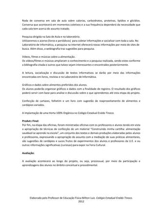 Roda de conversa em sala de aula sobre calorias, carboidratos, proteínas, lipídios e glicídios.
Conversa que acontecerá em momentos coletivos e a sua frequência dependerá da necessidade que
cada sala tem acerca do assunto tratado.

Pesquisa dirigida na Sala de Aula e no laboratório.
Utilizaremos o acervo (livros e periódicos) para coletar informações e socializar com toda a sala. No
Laboratório de Informática, a pesquisa na internet oferecerá novas informações por meio de sites de
busca. Além disso, a webiografia traz sugestões para pesquisa.

Vídeos, filmes e músicas sobre a alimentação.
Os vídeos/filmes e músicas ampliaram o conhecimento e a pesquisa realizada, sendo estes conforme
a bibliografia citada e outros que talvez sejam interessantes e encontrados posteriormente.

A leitura, socialização e discussão de textos informativos se darão por meio das informações
encontradas em livros, revistas e no Laboratório de Informática.

Gráficos e dados sobre alimentos preferidos dos alunos.
Os alunos poderão organizar gráficos e dados com a finalidade de registro. O resultado dos gráficos
poderá servir com base para analise e discussão sobre o que aprendemos até esta etapa do projeto.

Confecção de cartazes, folhetim e um livro com sugestão de reaproveitamento de alimentos e
cardápios variados.

A implantação de uma Horta 100% Orgânica no Colégio Estadual Eraldo Tinoco.

Produto Final:
Por fim, na etapa das oficinas, foram ministradas oficinas com os professores e alunos tendo em vista
a apropriação de técnicas de confecção de um material “Construindo minha cartilha: alimentação
saudável se aprende na escola”, um conjunto dos textos e demais produções elaboradas pelos alunos
e professores, expressando a apropriação do assunto com a mediação de suas práticas alimentares,
são sugestões de cardápios e sucos frutos de experimentos dos alunos e professores da U.E. e ou
outras informações significativas (curiosas) para expor na Feira Cultural.

Avaliação:

A avaliação acontecerá ao longo do projeto, ou seja, processual, por meio da participação e
aprendizagens dos alunos no âmbito conceitual e procedimental.




      Elaborado pelo Professor de Educação Física Milton Luiz. Colégio Estadual Eraldo Tinoco.
                                              2012
 