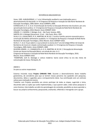 REFERÊNCIAS BIBLIOGRÁFICAS

Vozes, 1995. ALBUQUERQUE, L. F. et al. Alimentação saudável e suas implicações para o
desenvolvimento do educando. In: IV Congresso de Pesquisa e Inovação da rede Norte Nordeste de
Educação Tecnológica, 2009, Belém. Anais CONNEPI, 2009.
EVANGELISTA, A. K. G. et al. A Contribuição da Família na Educação Alimentar dos Escolares: por uma
aproximação teoria-prática. In: V Congresso de Pesquisa e Inovação da Rede Norte Nordeste de
Educação Tecnológica, 2010, Maceió. Anais CONNEPI 2010.
JÚNIOR, C. S. SASSON, C. Biologia. 8 ed. - São Paulo: Saraiva, 2005.
SANTOS, M. A. Biologia Educacional. 15 ed. – São Paulo: Ática, 1997.
SILVA, A. G.; CAVALCANTE, R. R.; MARTINS, M. M. M. C. Escola e Família: parceria necessária para a
construção de hábitos alimentares saudáveis. In: V Congresso de Pesquisa e Inovação da Rede Norte
Nordeste de Educação Tecnológica, 2010, Maceió. Anais CONNEPI 2010.
SILVA, E. F. et al. O que sabem e o que praticam os alunos do 5° ano do Colégio Militar do Corpo de
Bombeiros do Ceará em relação à alimentação saudável. In: IV Congresso de Pesquisa e Inovação
Tecnológica, 2009, Belém. Anais CONNEPI, 2009
OLIVEIRA JÚNIOR, J. V.; EVANGELISTA, A. K. G.; MARTINS, M. M. M. C. Percepção da Alimentação
Escolar por Alunos da Educação Básica: um estudo de caso. In: V
Congresso de Pesquisa e Inovação da Rede Norte Nordeste de Educação Tecnológica, 2010,
Maceió. Anais CONNEPI 2010.
 THOMPSON, Jonh B. Ideologia e cultura moderna: teoria social crítica na era dos meios de
comunicação de massa. Petrópolis, RJ:



ANEXO 1
Srs pais ou outros responsáveis

Estamos iniciando nosso Projeto CINRURA FINA. Durante o desenvolvimento deste trabalho
gostaríamos, de convidá-los para que se tornem nossos parceiros nos ajudando com pesquisas,
documentos, idéias e sugestões para o enriquecimento deste. Sua contribuição será um estímulo
valioso para realização do mesmo.
Trabalhar com Projetos possibilita aos alunos participar de todas as etapas, sugerindo o tema,
discutindo sobre as ações que serão implementadas, o que querem saber, onde vamos pesquisar e
como faremos. Este trabalho vai além da aprendizagem do conteúdo, possibilita ao aluno aprender a
buscar seu próprio conhecimento, pesquisando, analisando, refletindo e interagindo com o grupo.




      Elaborado pelo Professor de Educação Física Milton Luiz. Colégio Estadual Eraldo Tinoco.
                                              2012
 