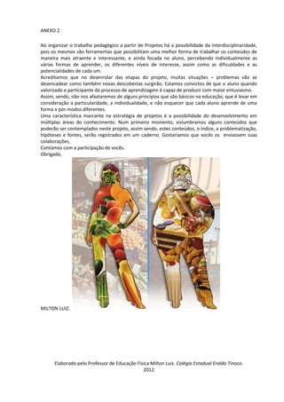 ANEXO 2

Ao organizar o trabalho pedagógico a partir de Projetos há a possibilidade da interdisciplinaridade,
pois os mesmos são ferramentas que possibilitam uma melhor forma de trabalhar os conteúdos de
maneira mais atraente e interessante, e ainda focada no aluno, percebendo individualmente as
várias formas de aprender, os diferentes níveis de interesse, assim como as dificuldades e as
potencialidades de cada um.
Acreditamos que no desenrolar das etapas do projeto, muitas situações – problemas vão se
desencadear como também novas descobertas surgirão. Estamos convictos de que o aluno quando
valorizado e participante do processo de aprendizagem é capaz de produzir com maior entusiasmo.
Assim, sendo, não nos afastaremos de alguns princípios que são básicos na educação, que é levar em
consideração a particularidade, a individualidade, e não esquecer que cada aluno aprende de uma
forma e por modos diferentes.
Uma característica marcante na estratégia de projetos é a possibilidade do desenvolvimento em
múltiplas áreas do conhecimento. Num primeiro momento, vislumbramos alguns conteúdos que
poderão ser contemplados neste projeto, assim sendo, estes conteúdos, o índice, a problematização,
hipóteses e fontes, serão registrados em um caderno. Gostaríamos que vocês os enviassem suas
colaborações.
Contamos com a participação de vocês.
Obrigado,




MILTON LUIZ.




      Elaborado pelo Professor de Educação Física Milton Luiz. Colégio Estadual Eraldo Tinoco.
                                              2012
 