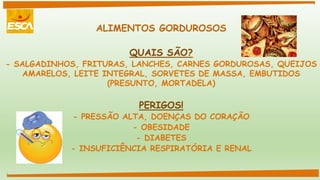 ALIMENTOS GORDUROSOS
QUAIS SÃO?
- SALGADINHOS, FRITURAS, LANCHES, CARNES GORDUROSAS, QUEIJOS
AMARELOS, LEITE INTEGRAL, SORVETES DE MASSA, EMBUTIDOS
(PRESUNTO, MORTADELA)
PERIGOS!
- PRESSÃO ALTA, DOENÇAS DO CORAÇÃO
- OBESIDADE
- DIABETES
- INSUFICIÊNCIA RESPIRATÓRIA E RENAL
 