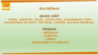 GULOSEIMAS
QUAIS SÃO?
- DOCES, SORVETES, BALAS, CHOCOLATES, SALGADINHOS CHIPS,
SALGADINHOS DE FESTA, FRITURAS, LANCHES, BOLACHA RECHEADA.
PERIGOS!
- OBESIDADE
- DIABETES
- CÁRIES
- ESQUECIMENTO E PREGUIÇA
 