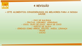 4 REVISÃO
 CITE ALIMENTOS CONSIDERADOS OS MELHORES PARA A NOSSA
SAÚDE.
- OVO DE GALINHA
- FRUTAS, LEGUMES, VERDURAS
- COCO, ÓLEO DE COCO, ÁGUA DE COCO
- AZEITE DE OLIVA
- CEREAIS COMO ARROZ, FEIJÃO, AVEIA, LINHAÇA
- PEIXE
- CACAU
 