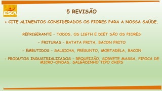 5 REVISÃO
 CITE ALIMENTOS CONSIDERADOS OS PIORES PARA A NOSSA SAÚDE.
REFRIGERANTE – TODOS, OS LIGTH E DIET SÃO OS PIORES
- FRITURAS – BATATA FRITA, BACON FRITO
- EMBUTIDOS – SALSICHA, PRESUNTO, MORTADELA, BACON
- PRODUTOS INDUSTRIALIZADOS – REQUEIJÃO, SORVETE MASSA, PIPOCA DE
MICRO-ONDAS, SALGADINHO TIPO CHIPS
 