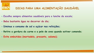 DICAS PARA UMA ALIMENTAÇÃO SAUDÁVEL
 Escolha sempre alimentos saudáveis para o lanche da escola;
 Beba bastante água no decorrer do dia;
 Diminua o consumo de sal e açúcar nas refeições;
 Retire a gordura da carne e a pele de aves quando estiver comendo;
 Evite embutidos (mortadela, presunto, salame);
 