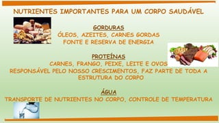 NUTRIENTES IMPORTANTES PARA UM CORPO SAUDÁVEL
GORDURAS
ÓLEOS, AZEITES, CARNES GORDAS
FONTE E RESERVA DE ENERGIA
PROTEÍNAS
CARNES, FRANGO, PEIXE, LEITE E OVOS
RESPONSÁVEL PELO NOSSO CRESCIMENTOS, FAZ PARTE DE TODA A
ESTRUTURA DO CORPO
ÁGUA
TRANSPORTE DE NUTRIENTES NO CORPO, CONTROLE DE TEMPERATURA
 