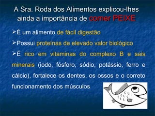 A Sra. Roda dos Alimentos explicou-lhes
 ainda a importância de comer PEIXE
É um alimento de fácil digestão
Possui proteínas de elevado valor biológico
É rico em vitaminas do complexo B e sais
minerais (iodo, fósforo, sódio, potássio, ferro e
cálcio), fortalece os dentes, os ossos e o correto
funcionamento dos músculos
 