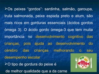 Os peixes “gordos”: sardinha, salmão, garoupa,
truta salmonada, peixe espada preto e atum, são
mais ricos em gorduras essenciais (ácidos gordos
ómega 3). O ácido gordo ómega-3 que tem muita
importância no desenvolvimento cognitivo das
crianças, pois ajuda ao desenvolvimento do
cérebro   das   crianças   melhorando   o   seu
desempenho escolar
O tipo de gordura do peixe é
de melhor qualidade que a da carne
 