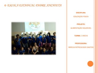   ESCOLA ESTADUAL PADRE ANCHIETA

                                            DISCIPLINA:

                                          EDUCAÇÃO FÍSICA



                                             PROJETO:

                                       ALIMENTAÇÃO SAUDÁVEL



                                           TURMA: 3 ANO B



                                           PROFESSORA:

                                     MÁRCIA PATRICIA DOS SANTOS
 