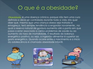 , é uma doença crónica, porque não tem uma cura
definida e deve ser controlada durante toda a vida. Isto quer
dizer que, mesmo que uma criança obesa seja tratada e
emagreça, terá sempre tendência a engordar novamente., na
qual a reserva natural de gordura aumenta até o ponto em que
passa a estar associada a certos problemas de saúde ou ao
aumento da taxa de mortalidade. É resultado do balanço
energético positivo, ou seja, a ingestão alimentar é superior ao
gasto energético. Quando ocorre entre o nascimento e o inicio
da adolescência é chamada obesidade infantil.
Obesidade
 