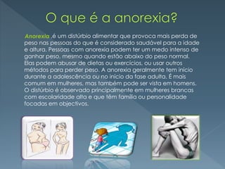 ,é um distúrbio alimentar que provoca mais perda de
peso nas pessoas do que é considerado saudável para a idade
e altura. Pessoas com anorexia podem ter um medo intenso de
ganhar peso, mesmo quando estão abaixo do peso normal.
Elas podem abusar de dietas ou exercícios, ou usar outros
métodos para perder peso. A anorexia geralmente tem início
durante a adolescência ou no início da fase adulta. É mais
comum em mulheres, mas também pode ser vista em homens.
O distúrbio é observado principalmente em mulheres brancas
com escolaridade alta e que têm família ou personalidade
focadas em objectivos.
Anorexia
 