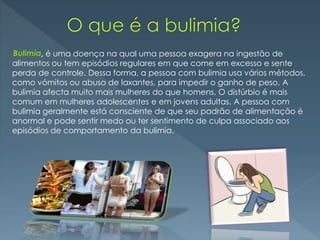 , é uma doença na qual uma pessoa exagera na ingestão de
alimentos ou tem episódios regulares em que come em excesso e sente
perda de controle. Dessa forma, a pessoa com bulimia usa vários métodos,
como vómitos ou abuso de laxantes, para impedir o ganho de peso. A
bulimia afecta muito mais mulheres do que homens. O distúrbio é mais
comum em mulheres adolescentes e em jovens adultas. A pessoa com
bulimia geralmente está consciente de que seu padrão de alimentação é
anormal e pode sentir medo ou ter sentimento de culpa associado aos
episódios de comportamento da bulimia.
Bulimia
 