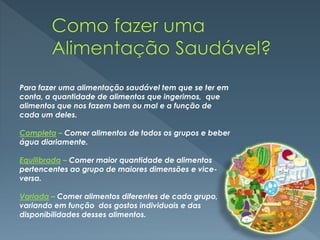 Para fazer uma alimentação saudável tem que se ter em
conta, a quantidade de alimentos que ingerimos, que
alimentos que nos fazem bem ou mal e a função de
cada um deles.
Completa – Comer alimentos de todos os grupos e beber
água diariamente.
Equilibrada – Comer maior quantidade de alimentos
pertencentes ao grupo de maiores dimensões e vice-
versa.
Variada – Comer alimentos diferentes de cada grupo,
variando em função dos gostos individuais e das
disponibilidades desses alimentos.
 