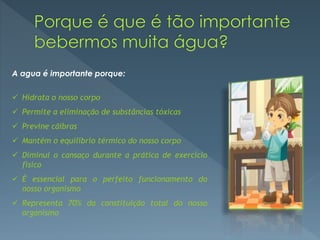A agua é importante porque:
 Hidrata o nosso corpo
 Permite a eliminação de substâncias tóxicas
 Previne cãibras
 Mantém o equilíbrio térmico do nosso corpo
 Diminui o cansaço durante a prática de exercício
físico
 É essencial para o perfeito funcionamento do
nosso organismo
 Representa 70% da constituição total do nosso
organismo
 