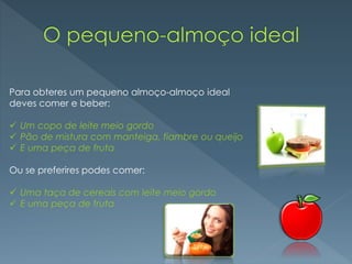Para obteres um pequeno almoço-almoço ideal
deves comer e beber:
 Um copo de leite meio gordo
 Pão de mistura com manteiga, fiambre ou queijo
 E uma peça de fruta
Ou se preferires podes comer:
 Uma taça de cereais com leite meio gordo
 E uma peça de fruta
 