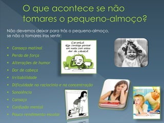 Não devemos deixar para trás o pequeno-almoço,
se não o tomares iras sentir:
 Cansaço matinal
 Perda de força
 Alterações de humor
 Dor de cabeça
 Irritabilidade
 Dificuldade no raciocínio e na concentração
 Sonolência
 Cansaço
 Confusão mental
 Pouco rendimento escolar
 