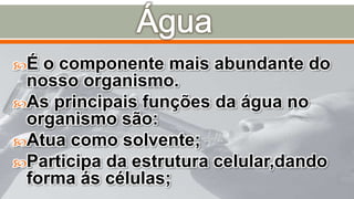 É o componente mais abundante do
nosso organismo.
As principais funções da água no
organismo são:
Atua como solvente;
Participa da estrutura celular,dando
forma ás células;
 