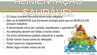  O Corpo humano funciona como uma máquina
 São os ALIMENTOS que fornecem energia para que os MÚSCULOS
possam trabalhar
 A alimentação deve ser variada, equilibrada e agradável
 As refeições devem ser feitas a horas certas
 Os erros alimentares podem prejudicar a saúde
 Evitar comer doces entre as refeições
 Fazer exercício regularmente
 Beber água muitas vezes ao dia
 