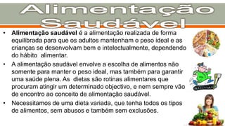 • Alimentação saudável é a alimentação realizada de forma
equilibrada para que os adultos mantenham o peso ideal e as
crianças se desenvolvam bem e intelectualmente, dependendo
do hábito alimentar.
• A alimentação saudável envolve a escolha de alimentos não
somente para manter o peso ideal, mas também para garantir
uma saúde plena. As dietas são rotinas alimentares que
procuram atingir um determinado objectivo, e nem sempre vão
de encontro ao conceito de alimentação saudável.
• Necessitamos de uma dieta variada, que tenha todos os tipos
de alimentos, sem abusos e também sem exclusões.
 