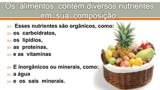  Esses nutrientes são orgânicos, como:
 os carboidratos,
 os lipídios,
 as proteínas,
 e as vitaminas
 E inorgânicos ou minerais, como:
 a água
 e os sais minerais.
 