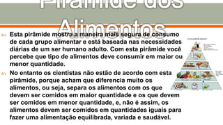  Esta pirâmide mostra a maneira mais segura de consumo
de cada grupo alimentar e está baseada nas necessidades
diárias de um ser humano adulto. Com esta pirâmide você
percebe que tipo de alimentos deve consumir em maior ou
menor quantidade.
 No entanto os cientistas não estão de acordo com esta
pirâmide, porque acham que diferencia muito os
alimentos, ou seja, separa os alimentos com os que
devem ser comidos em maior quantidade e os que devem
ser comidos em menor quantidade, e, não é assim, os
alimentos devem ser comidos em quantidades iguais para
fazer uma alimentação equilibrada, variada e saudável.
 