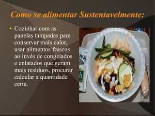 Como se alimentar Sustentavelmente:
●   Cozinhar com as
    panelas tampadas para
    conservar mais calor,
    usar alimentos frescos
    ao invés de congelados
    e enlatados que geram
    mais resíduos, procurar
    calcular a quantidade
    certa.
 