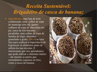 Receita Sustentável:
        Brigadeiro de casca de banana;
●   Ingredientes: uma lata de leite
    condensado; uma colher de sopa
    de manteiga sem sal; quatro
    colheres de sopa de chocolate em
    pó; casca de três bananas
    picadinha; uma colher de sopa de
    farinha de trigo; chocolate
    granulado a gosto. Dica:Use essa
    fase para explicar a importância de
    higienizar os alimentos antes de
    utilizá-los nas receitas. É
    interessante que nós aprendemos
    que pode utilizar o alimento inteiro
    – até mesmo as partes que
    normalmente jogamos no lixo,
    como a casca da banana.
 