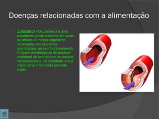 Doenças relacionadas com a alimentação
 Colesterol - O colesterol é uma
substância gorda presente em todas
as células do nosso organismo,
necessária, em pequenas
quantidades, ao seu funcionamento.
O fígado encarrega-se de produzir
colesterol de acordo com as nossas
necessidades e, na realidade, a sua
maior parte é fabricada por este
órgão.
 