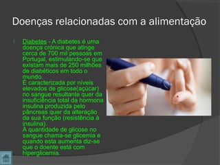 Doenças relacionadas com a alimentação
 Diabetes - A diabetes é uma
doença crónica que atinge
cerca de 700 mil pessoas em
Portugal, estimulando-se que
existam mais de 250 milhões
de diabéticos em todo o
mundo.
É caracterizada por níveis
elevados de glicose(açúcar)
no sangue resultante quer da
insuficiência total da hormona
insulina produzida pelo
pâncreas quer da alteração
da sua função (resistência à
insulina).
À quantidade de glicose no
sangue chama-se glicemia e
quando esta aumenta diz-se
que o doente está com
hiperglicemia.
 