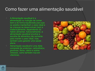 Como fazer uma alimentação saudável
 A Alimentação saudável é a
alimentação ou nutrição de comer
bem e de forma equilibrada para que
os adultos mantenham o peso ideal e
as crianças se desenvolvam bem e
intelectualmente, dependendo do
hábito alimentar. Adicionalmente, a
alimentação saudável envolve a
escolha de alimentos não somente
para manter o peso ideal, mas
também para garantir uma saúde
plena.
 Alimentação saudável é uma dieta
composta de proteínas, carboidratos,
gorduras, fibras, cálcio e outros
minerais, como também rica em
vitaminas.
 