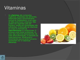 Vitaminas
 As vitaminas são compostos
orgânicos, presentes nos alimentos,
essenciais para o funcionamento
normal do metabolismo, e em caso
de falta pode levar a doenças. Não
podem ser digeridas pelo ser
humano, exceto em quantidades não
suficientes. A disfunção de vitaminas
no corpo é chamada de
hipovitaminose ou avitaminose. O
excesso pode trazer problemas, no
caso das vitaminas lipossolúveis, de
mais difícil eliminação, é chamado de
hipervitaminose. Atualmente é
reconhecido que os seres humanos
necessitam de 13 vitaminas
diferentes.
 