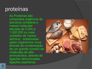 proteínas
 As Proteínas são
compostos orgânicos de
estrutura complexa e
massa molecular
elevada de 5.000 a
1.000.000 ou mais
unidades de massa
atômica, sintetizadas
pelos organismos vivos
através da condensação
de um grande número de
moléculas de alfa-
aminoácidos, através de
ligações denominadas
ligações peptídicas.
 