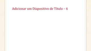 Adicionar um Diapositivo de Título – 6
 