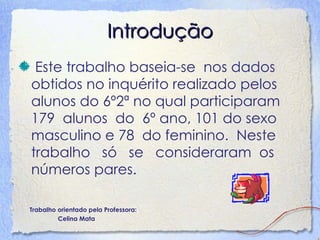 Introdução Este trabalho baseia-se  nos dados obtidos no inquérito realizado pelos alunos do 6º2ª no qual participaram 179  alunos  do  6º ano, 101 do sexo masculino e 78  do feminino.  Neste trabalho  só  se  consideraram  os números pares. Trabalho orientado pela Professora: Celina Mata 