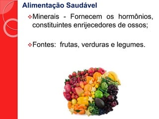 Alimentação Saudável 
Minerais - Fornecem os hormônios, 
constituintes enrijecedores de ossos; 
Fontes: frutas, verduras e legumes. 
 
