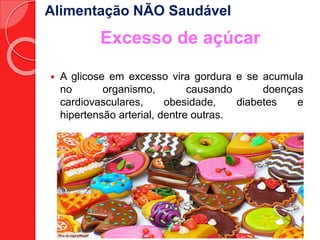 Alimentação NÃO Saudável 
Excesso de açúcar 
 A glicose em excesso vira gordura e se acumula 
no organismo, causando doenças 
cardiovasculares, obesidade, diabetes e 
hipertensão arterial, dentre outras. 
 