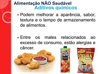Alimentação NÃO Saudável 
Aditivos químicos 
 Podem melhorar a aparência, sabor, 
textura e o tempo de armazenamento 
de alimentos. 
 Entre os males relacionados ao 
excesso de consumo, estão alergias e 
câncer. 
 