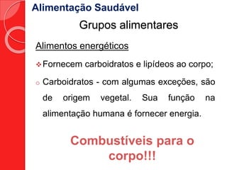 Alimentação Saudável 
Grupos alimentares 
Alimentos energéticos 
Fornecem carboidratos e lipídeos ao corpo; 
o Carboidratos - com algumas exceções, são 
de origem vegetal. Sua função na 
alimentação humana é fornecer energia. 
Combustíveis para o 
corpo!!! 
 