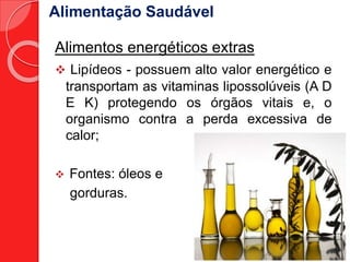 Alimentação Saudável 
Alimentos energéticos extras 
 Lipídeos - possuem alto valor energético e 
transportam as vitaminas lipossolúveis (A D 
E K) protegendo os órgãos vitais e, o 
organismo contra a perda excessiva de 
calor; 
 Fontes: óleos e 
gorduras. 
 