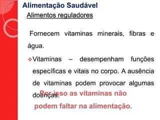 Alimentação Saudável 
Alimentos reguladores 
Fornecem vitaminas minerais, fibras e 
água. 
Vitaminas – desempenham funções 
específicas e vitais no corpo. A ausência 
de vitaminas podem provocar algumas 
doenças. 
Por isso as vitaminas não 
podem faltar na alimentação. 
 