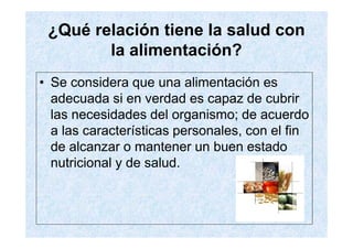 ¿Qué relación tiene la salud con
        la alimentación?
• Se considera que una alimentación es
  adecuada si en verdad es capaz de cubrir
  las necesidades del organismo; de acuerdo
  a las características personales, con el fin
  de alcanzar o mantener un buen estado
  nutricional y de salud.
 