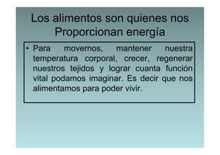 Los alimentos son quienes nos
     Proporcionan energía
• Para     movernos,   mantener     nuestra
  temperatura corporal, crecer, regenerar
  nuestros tejidos y lograr cuanta función
  vital podamos imaginar. Es decir que nos
  alimentamos para poder vivir.
 