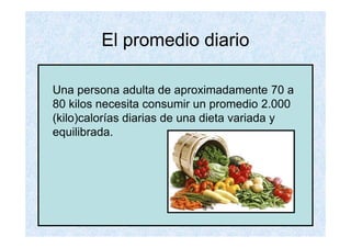 El promedio diario

Una persona adulta de aproximadamente 70 a
80 kilos necesita consumir un promedio 2.000
(kilo)calorías diarias de una dieta variada y
equilibrada.
 