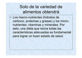 Solo de la variedad de
       alimentos obtendrá
• Los macro-nutrientes (hidratos de
  carbono, proteínas y grasas) y los micro-
  nutrientes: vitaminas y minerales. Por
  esto, una dieta que reúna todas las
  características adecuadas es fundamental
  para lograr un buen estado de salud.
 